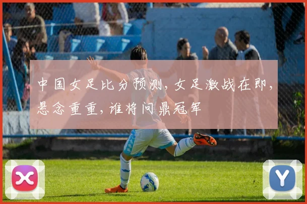 中国女足比分预测,女足激战在即,悬念重重,谁将问鼎冠军