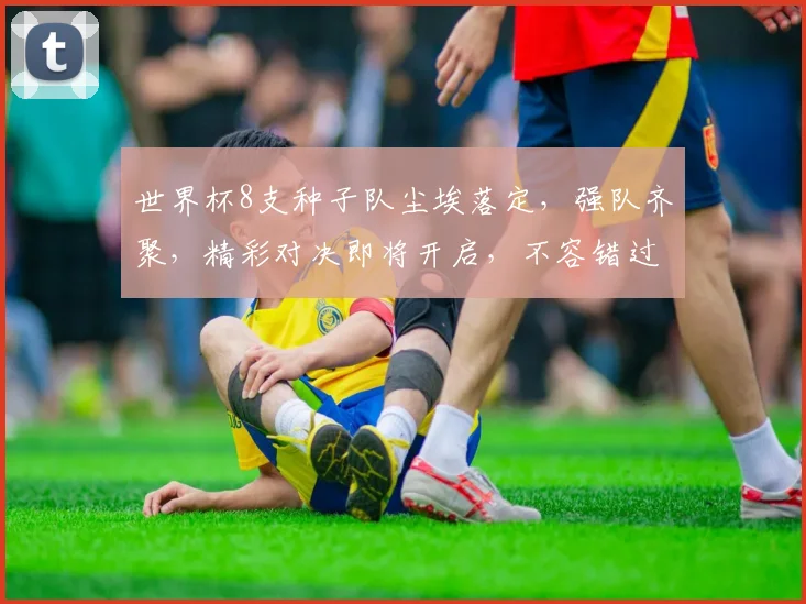 世界杯8支种子队尘埃落定，强队齐聚，精彩对决即将开启，不容错过