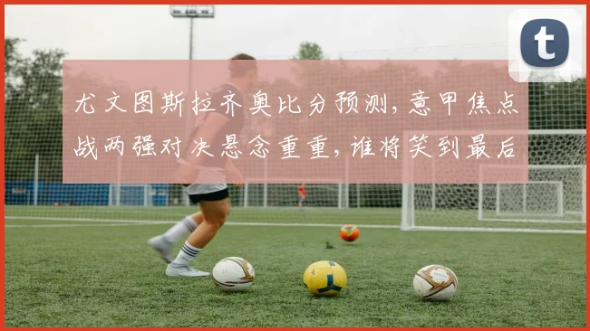 尤文图斯拉齐奥比分预测,意甲焦点战两强对决悬念重重,谁将笑到最后