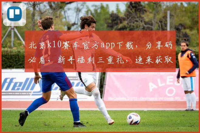 北京k10赛车官方app下载，分享码必看，新手福利三重礼，速来获取