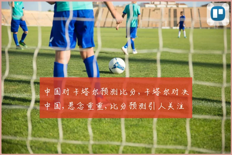 中国对卡塔尔预测比分,卡塔尔对决中国,悬念重重,比分预测引人关注